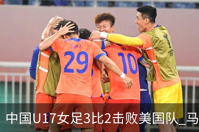 中国U17女足3比2击败美国队 马晓旭：球队太争气了！