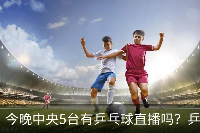 今晚中央5台有乒乓球直播吗？乒乓球冠军赛直播几点开始