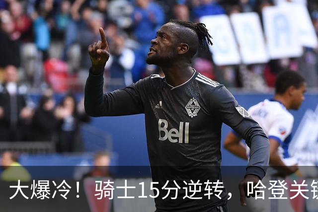 大爆冷！骑士15分逆转，哈登关键救赎，麦丹六犯驱逐，华子空砍47分