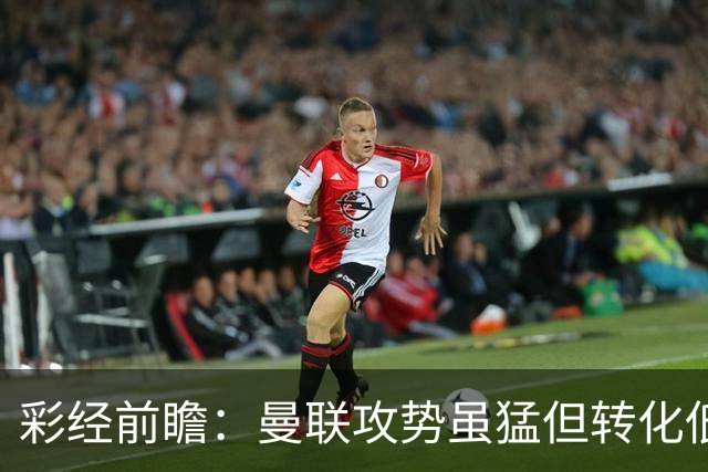 彩经前瞻：曼联攻势虽猛但转化低，伯恩茅斯反击犀利有望全身而退