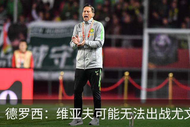 德罗西：维亚夫可能无法出战尤文；为自己与球迷的冲突道歉
