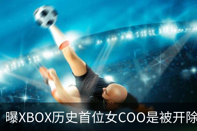 曝XBOX历史首位女COO是被开除的！三妹大手一挥