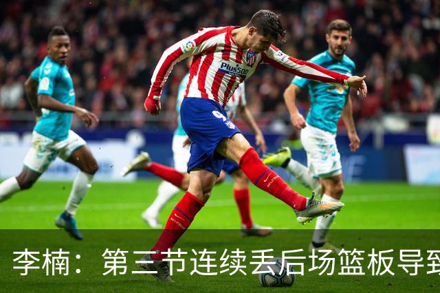 李楠：第三节连续丢后场篮板导致比赛被动 后续考虑桑普森顶五号位