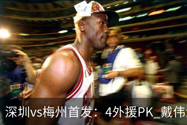 深圳vs梅州首发：4外援PK 戴伟浚、叶楚贵出战