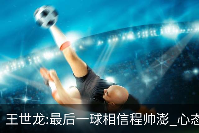 王世龙:最后一球相信程帅澎 心态上调整得不错