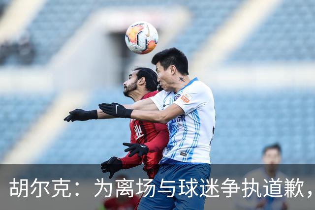 胡尔克：为离场与球迷争执道歉，绝不后悔加盟弗鲁米嫩塞