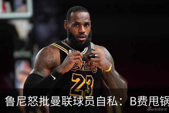 鲁尼怒批曼联球员自私：B费甩锅暴露责任感缺失